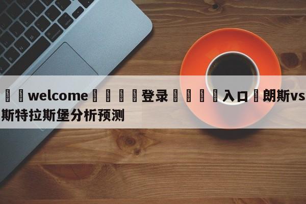 ⚛️welcome👎登录🆚入口✋朗斯vs斯特拉斯堡分析预测