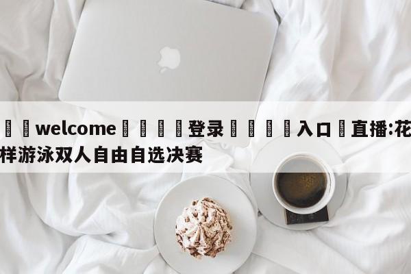 ⚛️welcome👎登录🆚入口✋直播:花样游泳双人自由自选决赛