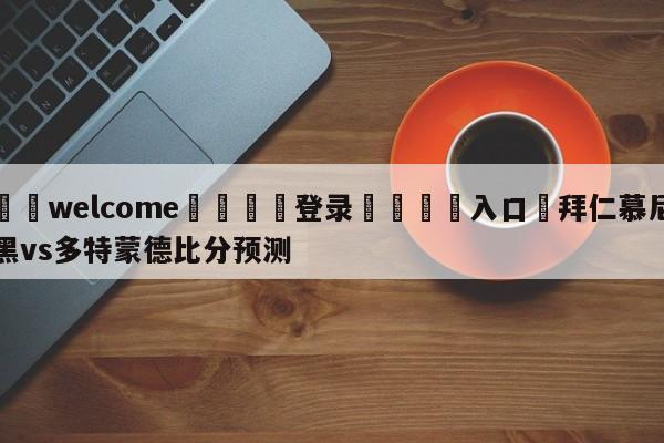 ⚛️welcome👎登录🆚入口✋拜仁慕尼黑vs多特蒙德比分预测