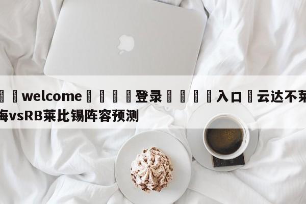 ⚛️welcome👎登录🆚入口✋云达不莱梅vsRB莱比锡阵容预测