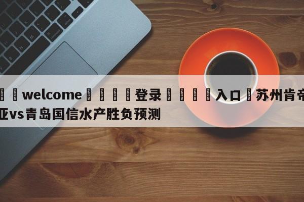 ⚛️welcome👎登录🆚入口✋苏州肯帝亚vs青岛国信水产胜负预测