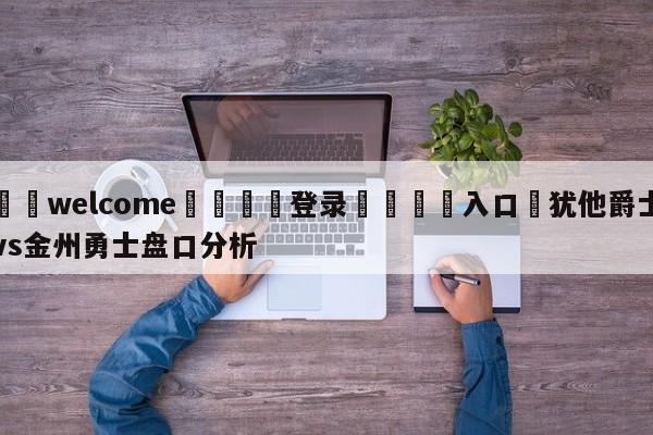 ⚛️welcome👎登录🆚入口✋犹他爵士vs金州勇士盘口分析