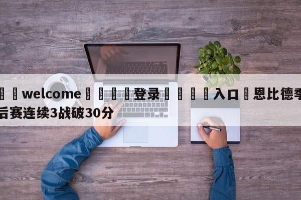 ⚛️welcome👎登录🆚入口✋恩比德季后赛连续3战破30分