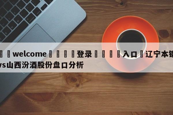 ⚛️welcome👎登录🆚入口✋辽宁本钢vs山西汾酒股份盘口分析