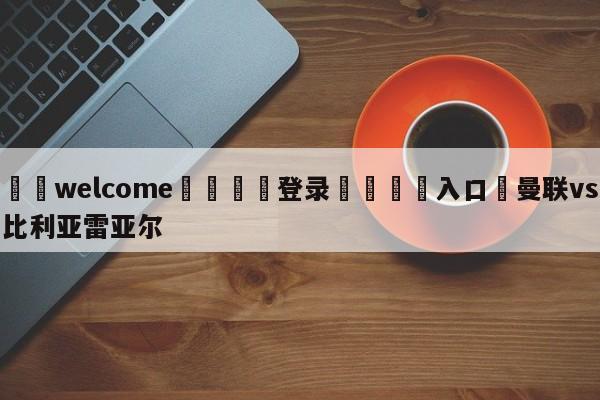 ⚛️welcome👎登录🆚入口✋曼联vs比利亚雷亚尔