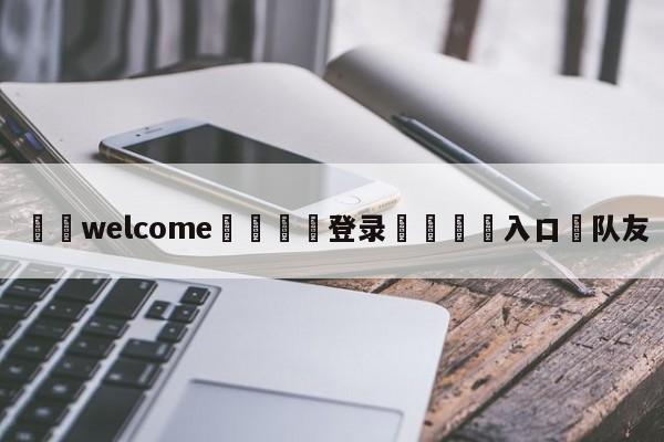 ⚛️welcome👎登录🆚入口✋队友