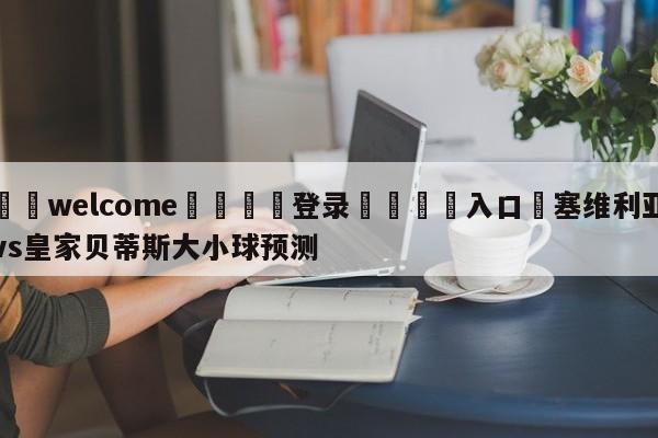 ⚛️welcome👎登录🆚入口✋塞维利亚vs皇家贝蒂斯大小球预测