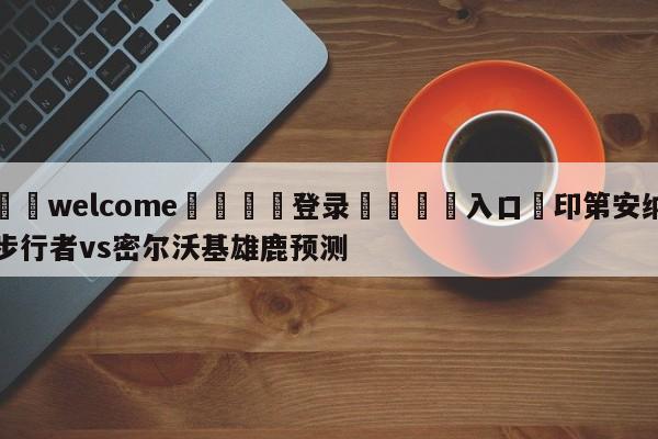 ⚛️welcome👎登录🆚入口✋印第安纳步行者vs密尔沃基雄鹿预测