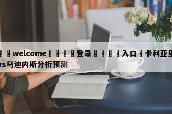 ⚛️welcome👎登录🆚入口✋卡利亚里vs乌迪内斯分析预测