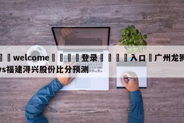 ⚛️welcome👎登录🆚入口✋广州龙狮vs福建浔兴股份比分预测