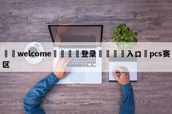 ⚛️welcome👎登录🆚入口✋pcs赛区