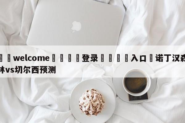 ⚛️welcome👎登录🆚入口✋诺丁汉森林vs切尔西预测