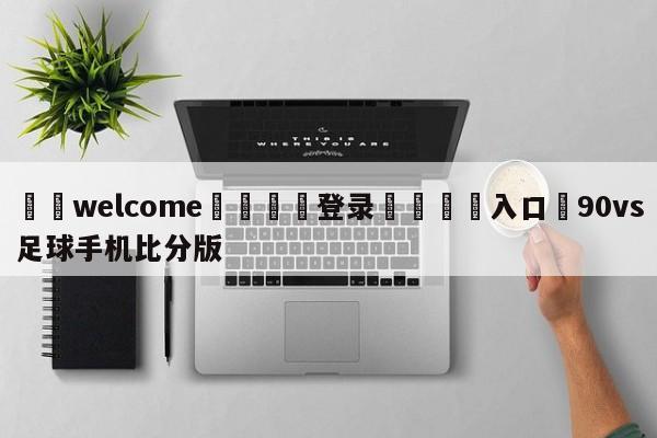 ⚛️welcome👎登录🆚入口✋90vs足球手机比分版