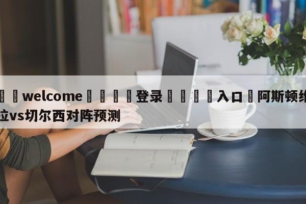 ⚛️welcome👎登录🆚入口✋阿斯顿维拉vs切尔西对阵预测