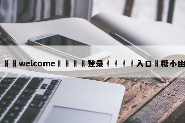 ⚛️welcome👎登录🆚入口✋糖小幽