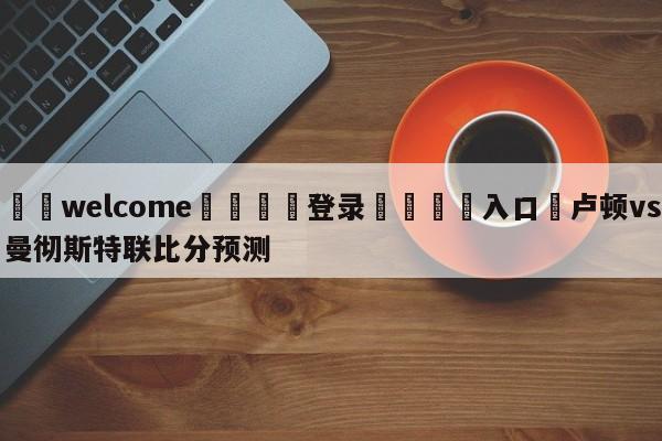 ⚛️welcome👎登录🆚入口✋卢顿vs曼彻斯特联比分预测