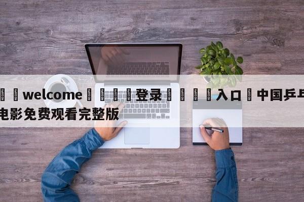 ⚛️welcome👎登录🆚入口✋中国乒乓电影免费观看完整版