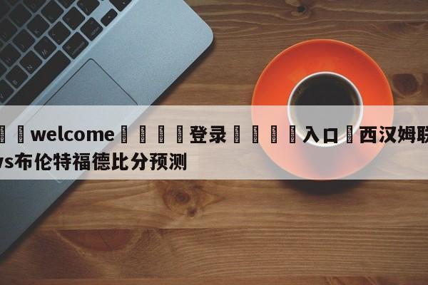 ⚛️welcome👎登录🆚入口✋西汉姆联vs布伦特福德比分预测