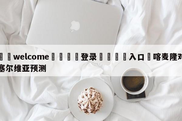 ⚛️welcome👎登录🆚入口✋喀麦隆对塞尔维亚预测