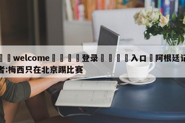 ⚛️welcome👎登录🆚入口✋阿根廷记者:梅西只在北京踢比赛