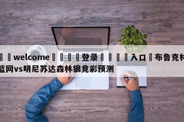 ⚛️welcome👎登录🆚入口✋布鲁克林篮网vs明尼苏达森林狼竞彩预测