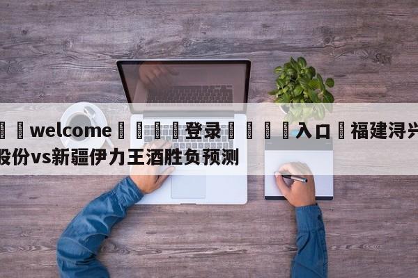 ⚛️welcome👎登录🆚入口✋福建浔兴股份vs新疆伊力王酒胜负预测