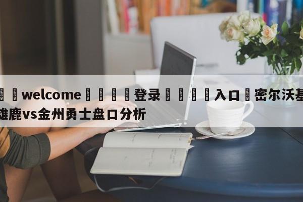 ⚛️welcome👎登录🆚入口✋密尔沃基雄鹿vs金州勇士盘口分析