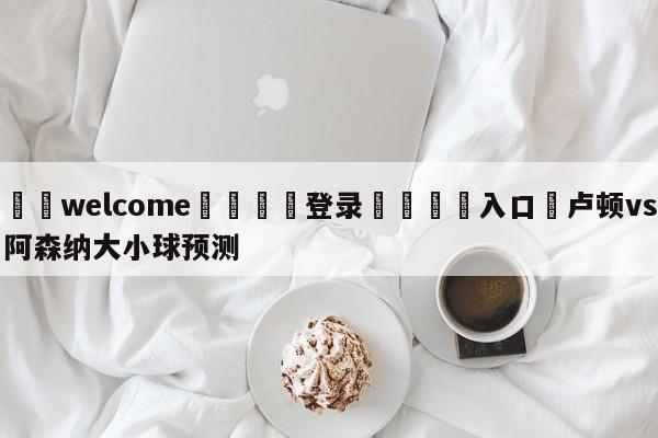 ⚛️welcome👎登录🆚入口✋卢顿vs阿森纳大小球预测