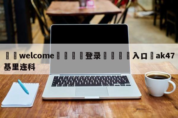 ⚛️welcome👎登录🆚入口✋ak47基里连科