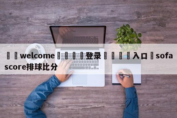 ⚛️welcome👎登录🆚入口✋sofascore排球比分