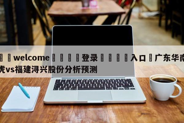 ⚛️welcome👎登录🆚入口✋广东华南虎vs福建浔兴股份分析预测