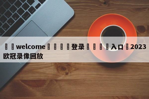 ⚛️welcome👎登录🆚入口✋2023欧冠录像回放