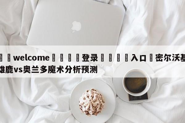 ⚛️welcome👎登录🆚入口✋密尔沃基雄鹿vs奥兰多魔术分析预测