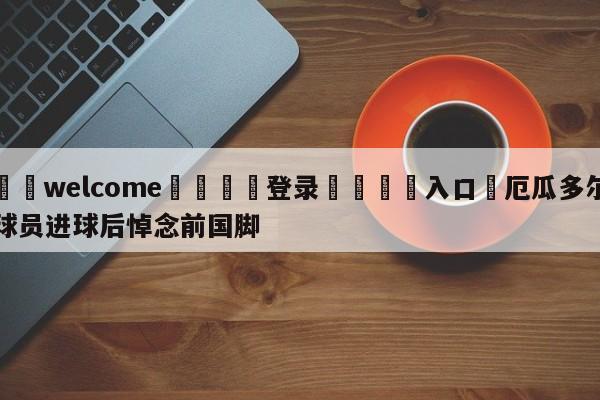 ⚛️welcome👎登录🆚入口✋厄瓜多尔球员进球后悼念前国脚