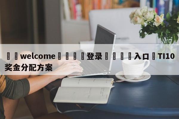 ⚛️welcome👎登录🆚入口✋TI10奖金分配方案