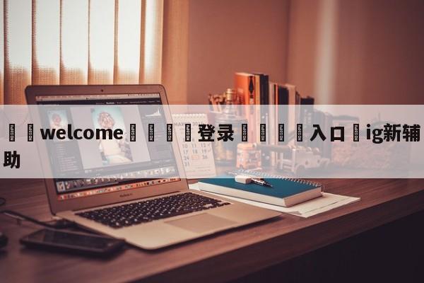 ⚛️welcome👎登录🆚入口✋ig新辅助