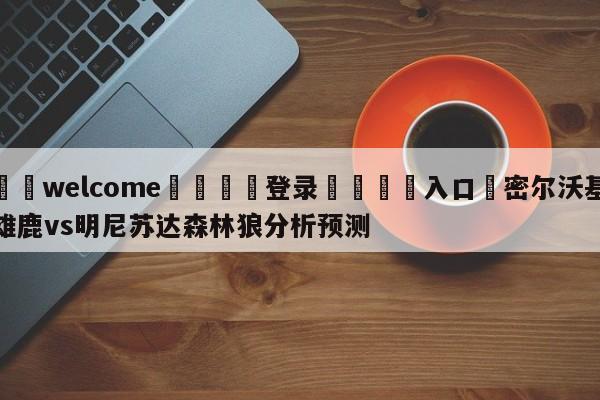 ⚛️welcome👎登录🆚入口✋密尔沃基雄鹿vs明尼苏达森林狼分析预测