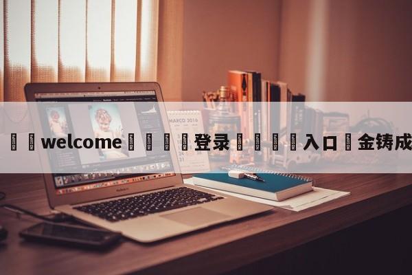 ⚛️welcome👎登录🆚入口✋金铸成