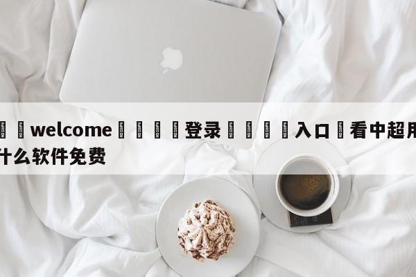 ⚛️welcome👎登录🆚入口✋看中超用什么软件免费