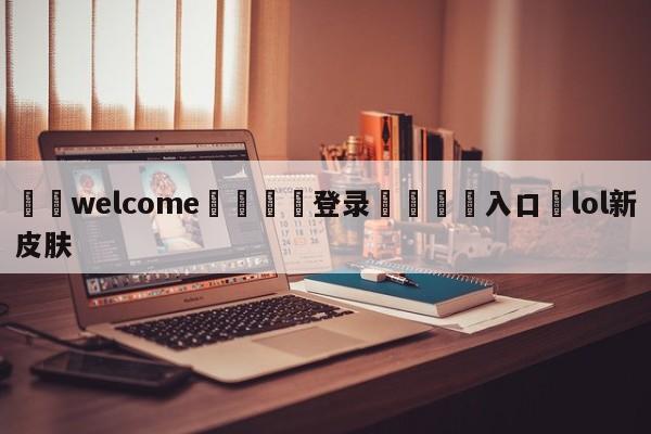 ⚛️welcome👎登录🆚入口✋lol新皮肤