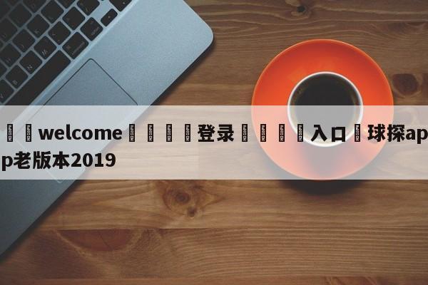 ⚛️welcome👎登录🆚入口✋球探app老版本2019