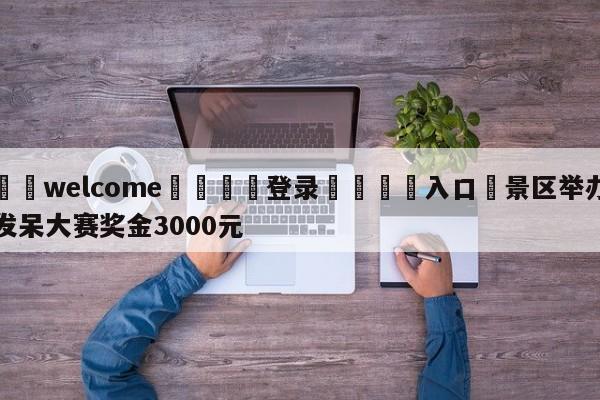 ⚛️welcome👎登录🆚入口✋景区举办发呆大赛奖金3000元