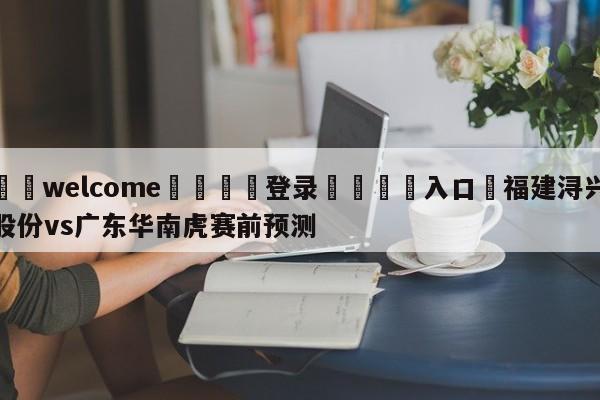 ⚛️welcome👎登录🆚入口✋福建浔兴股份vs广东华南虎赛前预测