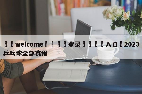 ⚛️welcome👎登录🆚入口✋2023乒乓球全部赛程