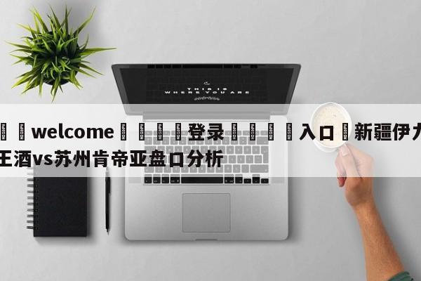 ⚛️welcome👎登录🆚入口✋新疆伊力王酒vs苏州肯帝亚盘口分析