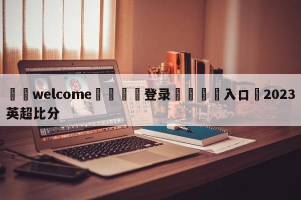 ⚛️welcome👎登录🆚入口✋2023英超比分