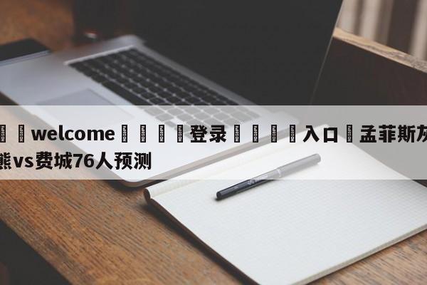 ⚛️welcome👎登录🆚入口✋孟菲斯灰熊vs费城76人预测