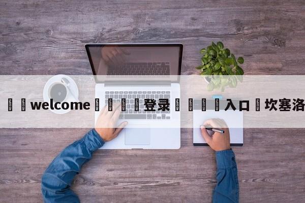 ⚛️welcome👎登录🆚入口✋坎塞洛