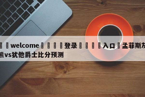 ⚛️welcome👎登录🆚入口✋孟菲斯灰熊vs犹他爵士比分预测