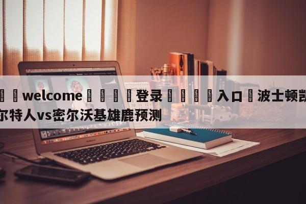 ⚛️welcome👎登录🆚入口✋波士顿凯尔特人vs密尔沃基雄鹿预测